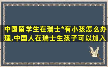 中国留学生在瑞士*
有小孩怎么办理,中国人在瑞士生孩子可以加入瑞士国籍吗 提出